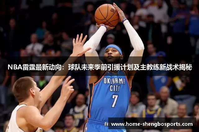 NBA雷霆最新动向：球队未来季前引援计划及主教练新战术揭秘